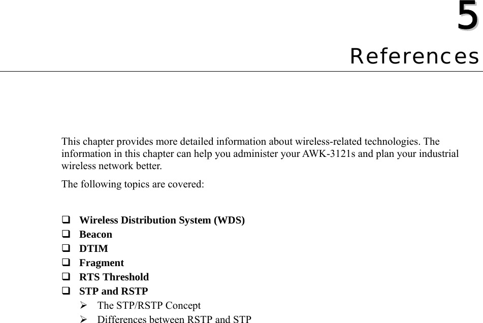  55  Chapter 5 References This chapter provides more detailed information about wireless-related technologies. The information in this chapter can help you administer your AWK-3121s and plan your industrial wireless network better. The following topics are covered:   Wireless Distribution System (WDS)  Beacon  DTIM  Fragment  RTS Threshold  STP and RSTP ¾ The STP/RSTP Concept ¾ Differences between RSTP and STP  