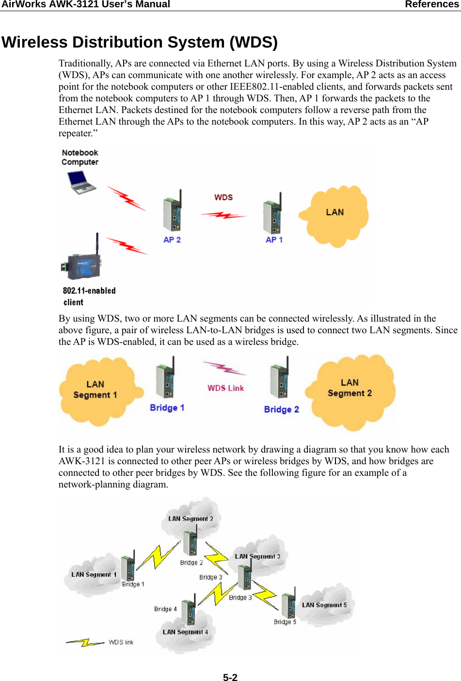 AirWorks AWK-3121 User’s Manual  References Wireless Distribution System (WDS) Traditionally, APs are connected via Ethernet LAN ports. By using a Wireless Distribution System (WDS), APs can communicate with one another wirelessly. For example, AP 2 acts as an access point for the notebook computers or other IEEE802.11-enabled clients, and forwards packets sent from the notebook computers to AP 1 through WDS. Then, AP 1 forwards the packets to the Ethernet LAN. Packets destined for the notebook computers follow a reverse path from the Ethernet LAN through the APs to the notebook computers. In this way, AP 2 acts as an “AP repeater.”  By using WDS, two or more LAN segments can be connected wirelessly. As illustrated in the above figure, a pair of wireless LAN-to-LAN bridges is used to connect two LAN segments. Since the AP is WDS-enabled, it can be used as a wireless bridge.  It is a good idea to plan your wireless network by drawing a diagram so that you know how each AWK-3121 is connected to other peer APs or wireless bridges by WDS, and how bridges are connected to other peer bridges by WDS. See the following figure for an example of a network-planning diagram.   5-2