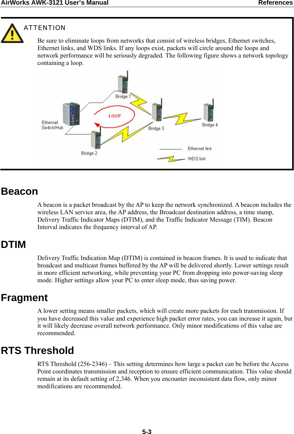 AirWorks AWK-3121 User’s Manual  References  ATTENTION Be sure to eliminate loops from networks that consist of wireless bridges, Ethernet switches, Ethernet links, and WDS links. If any loops exist, packets will circle around the loops and network performance will be seriously degraded. The following figure shows a network topology containing a loop.   Beacon A beacon is a packet broadcast by the AP to keep the network synchronized. A beacon includes the wireless LAN service area, the AP address, the Broadcast destination address, a time stamp, Delivery Traffic Indicator Maps (DTIM), and the Traffic Indicator Message (TIM). Beacon Interval indicates the frequency interval of AP.   DTIM Delivery Traffic Indication Map (DTIM) is contained in beacon frames. It is used to indicate that broadcast and multicast frames buffered by the AP will be delivered shortly. Lower settings result in more efficient networking, while preventing your PC from dropping into power-saving sleep mode. Higher settings allow your PC to enter sleep mode, thus saving power. Fragment A lower setting means smaller packets, which will create more packets for each transmission. If you have decreased this value and experience high packet error rates, you can increase it again, but it will likely decrease overall network performance. Only minor modifications of this value are recommended. RTS Threshold RTS Threshold (256-2346) – This setting determines how large a packet can be before the Access Point coordinates transmission and reception to ensure efficient communication. This value should remain at its default setting of 2,346. When you encounter inconsistent data flow, only minor modifications are recommended.    5-3