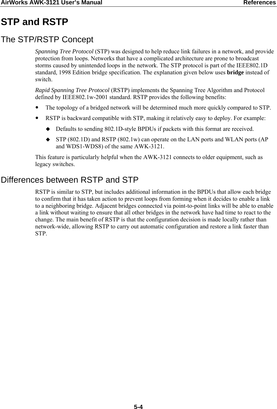 AirWorks AWK-3121 User’s Manual  References  5-4STP and RSTP The STP/RSTP Concept Spanning Tree Protocol (STP) was designed to help reduce link failures in a network, and provide protection from loops. Networks that have a complicated architecture are prone to broadcast storms caused by unintended loops in the network. The STP protocol is part of the IEEE802.1D standard, 1998 Edition bridge specification. The explanation given below uses bridge instead of switch. Rapid Spanning Tree Protocol (RSTP) implements the Spanning Tree Algorithm and Protocol defined by IEEE802.1w-2001 standard. RSTP provides the following benefits: y The topology of a bridged network will be determined much more quickly compared to STP. y RSTP is backward compatible with STP, making it relatively easy to deploy. For example:  Defaults to sending 802.1D-style BPDUs if packets with this format are received.  STP (802.1D) and RSTP (802.1w) can operate on the LAN ports and WLAN ports (AP and WDS1-WDS8) of the same AWK-3121. This feature is particularly helpful when the AWK-3121 connects to older equipment, such as legacy switches. Differences between RSTP and STP RSTP is similar to STP, but includes additional information in the BPDUs that allow each bridge to confirm that it has taken action to prevent loops from forming when it decides to enable a link to a neighboring bridge. Adjacent bridges connected via point-to-point links will be able to enable a link without waiting to ensure that all other bridges in the network have had time to react to the change. The main benefit of RSTP is that the configuration decision is made locally rather than network-wide, allowing RSTP to carry out automatic configuration and restore a link faster than STP.    