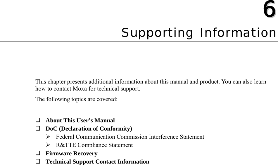  66  Chapter 6 Supporting Information This chapter presents additional information about this manual and product. You can also learn how to contact Moxa for technical support. The following topics are covered:   About This User’s Manual  DoC (Declaration of Conformity) ¾ Federal Communication Commission Interference Statement ¾ R&amp;TTE Compliance Statement  Firmware Recovery  Technical Support Contact Information  