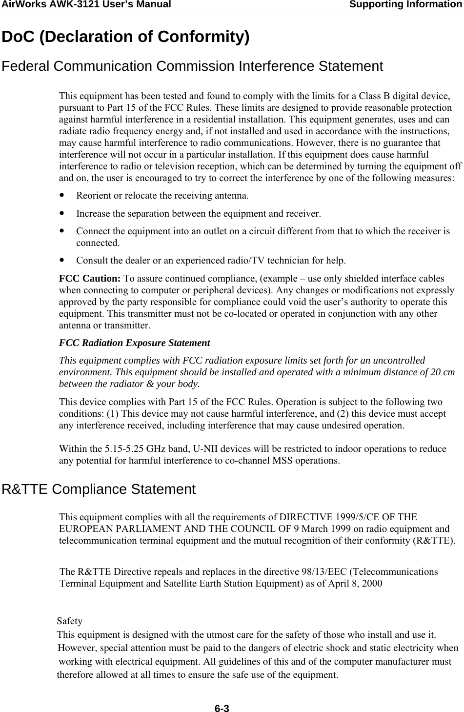 AirWorks AWK-3121 User’s Manual  Supporting Information DoC (Declaration of Conformity) Federal Communication Commission Interference Statement  This equipment has been tested and found to comply with the limits for a Class B digital device, pursuant to Part 15 of the FCC Rules. These limits are designed to provide reasonable protection against harmful interference in a residential installation. This equipment generates, uses and can radiate radio frequency energy and, if not installed and used in accordance with the instructions, may cause harmful interference to radio communications. However, there is no guarantee that interference will not occur in a particular installation. If this equipment does cause harmful interference to radio or television reception, which can be determined by turning the equipment off and on, the user is encouraged to try to correct the interference by one of the following measures: y Reorient or relocate the receiving antenna. y Increase the separation between the equipment and receiver. y Connect the equipment into an outlet on a circuit different from that to which the receiver is connected. y Consult the dealer or an experienced radio/TV technician for help. FCC Caution: To assure continued compliance, (example – use only shielded interface cables when connecting to computer or peripheral devices). Any changes or modifications not expressly approved by the party responsible for compliance could void the user’s authority to operate this equipment. This transmitter must not be co-located or operated in conjunction with any other antenna or transmitter. FCC Radiation Exposure Statement This equipment complies with FCC radiation exposure limits set forth for an uncontrolled environment. This equipment should be installed and operated with a minimum distance of 20 cm between the radiator &amp; your body. This device complies with Part 15 of the FCC Rules. Operation is subject to the following two conditions: (1) This device may not cause harmful interference, and (2) this device must accept any interference received, including interference that may cause undesired operation. Within the 5.15-5.25 GHz band, U-NII devices will be restricted to indoor operations to reduceany potential for harmful interference to co-channel MSS operations.   R&amp;TTE Compliance Statement   This equipment complies with all the requirements of DIRECTIVE 1999/5/CE OF THE EUROPEAN PARLIAMENT AND THE COUNCIL OF 9 March 1999 on radio equipment and telecommunication terminal equipment and the mutual recognition of their conformity (R&amp;TTE).                The R&amp;TTE Directive repeals and replaces in the directive 98/13/EEC (Telecommunications             Terminal Equipment and Satellite Earth Station Equipment) as of April 8, 2000                    Safety               This equipment is designed with the utmost care for the safety of those who install and use it.                      However, special attention must be paid to the dangers of electric shock and static electricity when                             working with electrical equipment. All guidelines of this and of the computer manufacturer must                                    therefore allowed at all times to ensure the safe use of the equipment.                                                                                        6-3