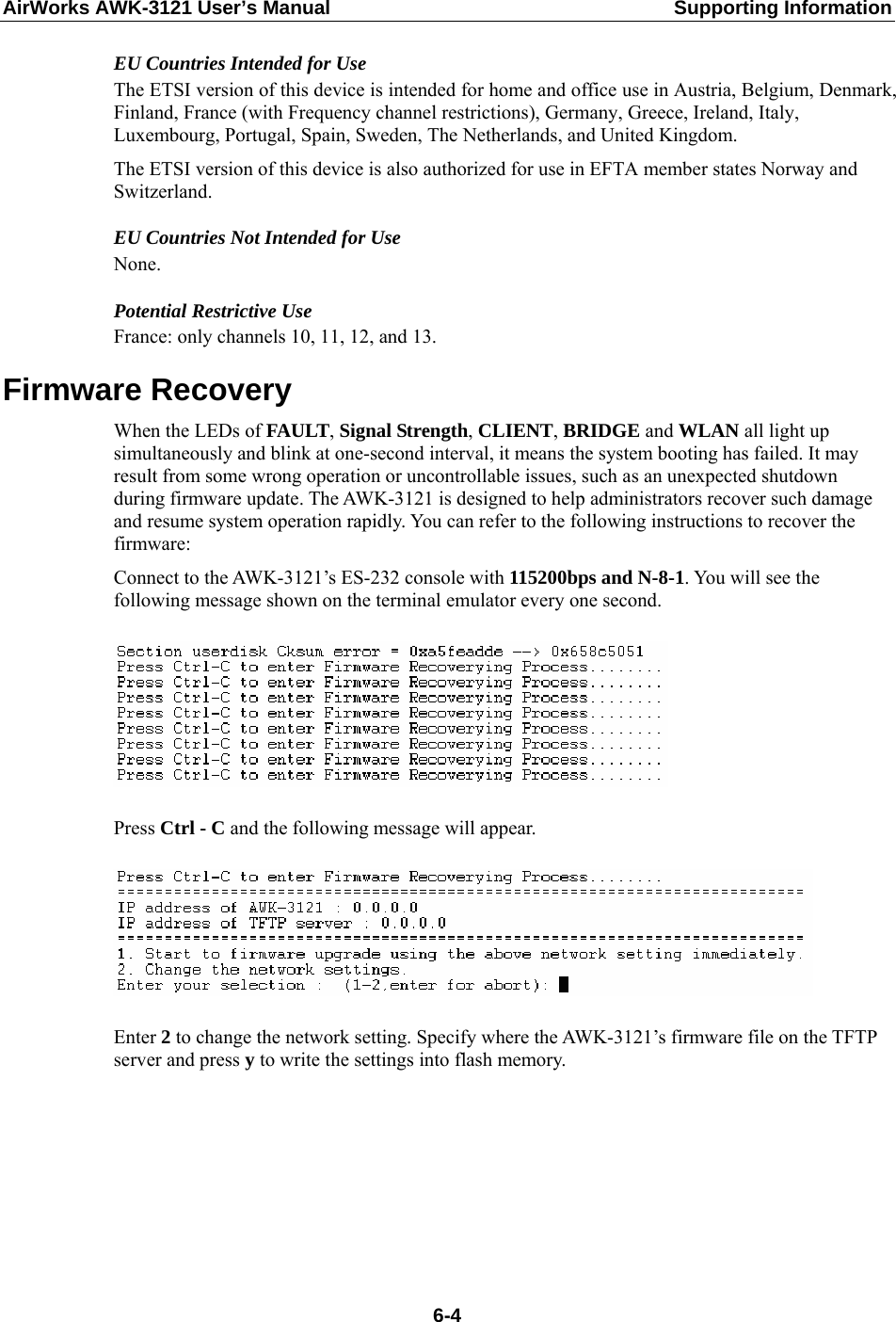 AirWorks AWK-3121 User’s Manual  Supporting Information EU Countries Intended for Use The ETSI version of this device is intended for home and office use in Austria, Belgium, Denmark, Finland, France (with Frequency channel restrictions), Germany, Greece, Ireland, Italy, Luxembourg, Portugal, Spain, Sweden, The Netherlands, and United Kingdom. The ETSI version of this device is also authorized for use in EFTA member states Norway and Switzerland. EU Countries Not Intended for Use None. Potential Restrictive Use France: only channels 10, 11, 12, and 13. Firmware Recovery When the LEDs of FAULT, Signal Strength, CLIENT, BRIDGE and WLAN all light up simultaneously and blink at one-second interval, it means the system booting has failed. It may result from some wrong operation or uncontrollable issues, such as an unexpected shutdown during firmware update. The AWK-3121 is designed to help administrators recover such damage and resume system operation rapidly. You can refer to the following instructions to recover the firmware: Connect to the AWK-3121’s ES-232 console with 115200bps and N-8-1. You will see the following message shown on the terminal emulator every one second.    Press Ctrl - C and the following message will appear.    Enter 2 to change the network setting. Specify where the AWK-3121’s firmware file on the TFTP server and press y to write the settings into flash memory.     6-4