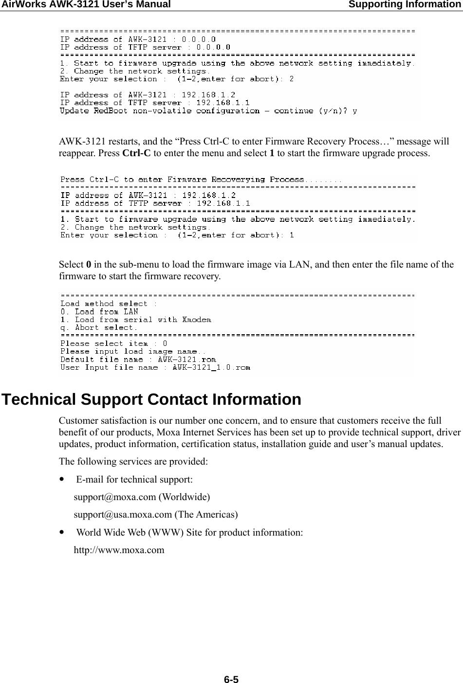 AirWorks AWK-3121 User’s Manual  Supporting Information   AWK-3121 restarts, and the “Press Ctrl-C to enter Firmware Recovery Process…” message will reappear. Press Ctrl-C to enter the menu and select 1 to start the firmware upgrade process.    Select 0 in the sub-menu to load the firmware image via LAN, and then enter the file name of the firmware to start the firmware recovery.  Technical Support Contact Information Customer satisfaction is our number one concern, and to ensure that customers receive the full benefit of our products, Moxa Internet Services has been set up to provide technical support, driver updates, product information, certification status, installation guide and user’s manual updates.   The following services are provided: y E-mail for technical support:  support@moxa.com (Worldwide)  support@usa.moxa.com (The Americas) y World Wide Web (WWW) Site for product information:  http://www.moxa.com   6-5