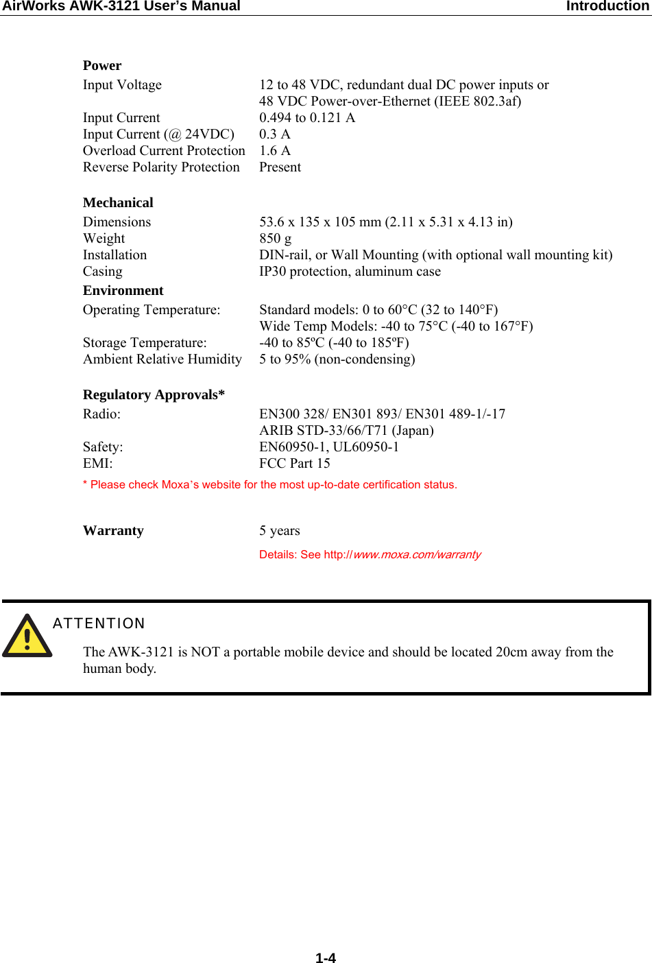AirWorks AWK-3121 User’s Manual  Introduction   Power Input Voltage  12 to 48 VDC, redundant dual DC power inputs or 48 VDC Power-over-Ethernet (IEEE 802.3af) Input Current  0.494 to 0.121 A Input Current (@ 24VDC)  0.3 A Overload Current Protection  1.6 A Reverse Polarity Protection  Present   Mechanical Dimensions    53.6 x 135 x 105 mm (2.11 x 5.31 x 4.13 in) Weight 850 g Installation  DIN-rail, or Wall Mounting (with optional wall mounting kit) Casing  IP30 protection, aluminum case Environment Operating Temperature:  Standard models: 0 to 60°C (32 to 140°F) Wide Temp Models: -40 to 75°C (-40 to 167°F) Storage Temperature:  -40 to 85ºC (-40 to 185ºF) Ambient Relative Humidity  5 to 95% (non-condensing)   Regulatory Approvals* Radio:  EN300 328/ EN301 893/ EN301 489-1/-17 ARIB STD-33/66/T71 (Japan) Safety: EN60950-1, UL60950-1 EMI: FCC Part 15 * Please check Moxa’s website for the most up-to-date certification status.   Warranty  5 years  Details: See http://www.moxa.com/warranty    ATTENTION The AWK-3121 is NOT a portable mobile device and should be located 20cm away from the human body.           1-4