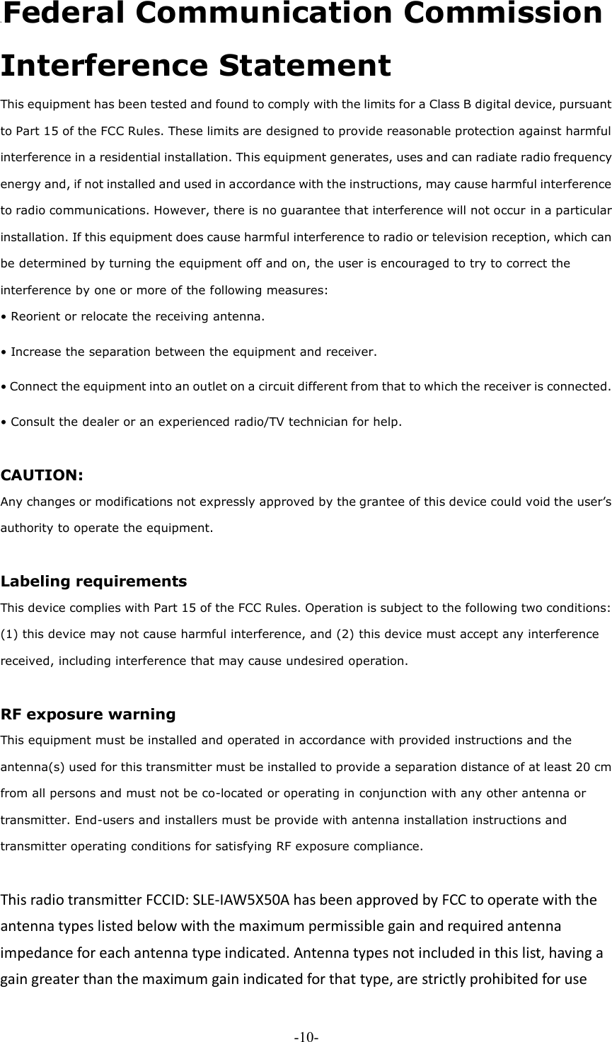 -10- D. Federal Communication Commission Interference Statement   This equipment has been tested and found to comply with the limits for a Class B digital device, pursuant to Part 15 of the FCC Rules. These limits are designed to provide reasonable protection against harmful interference in a residential installation. This equipment generates, uses and can radiate radio frequency energy and, if not installed and used in accordance with the instructions, may cause harmful interference to radio communications. However, there is no guarantee that interference will not occur in a particular installation. If this equipment does cause harmful interference to radio or television reception, which can be determined by turning the equipment off and on, the user is encouraged to try to correct the interference by one or more of the following measures:   • Reorient or relocate the receiving antenna.   • Increase the separation between the equipment and receiver.   • Connect the equipment into an outlet on a circuit different from that to which the receiver is connected.   • Consult the dealer or an experienced radio/TV technician for help.    CAUTION:   Any changes or modifications not expressly approved by the grantee of this device could void the user’s authority to operate the equipment.    Labeling requirements   This device complies with Part 15 of the FCC Rules. Operation is subject to the following two conditions: (1) this device may not cause harmful interference, and (2) this device must accept any interference received, including interference that may cause undesired operation.    RF exposure warning   This equipment must be installed and operated in accordance with provided instructions and the antenna(s) used for this transmitter must be installed to provide a separation distance of at least 20 cm from all persons and must not be co-located or operating in conjunction with any other antenna or transmitter. End-users and installers must be provide with antenna installation instructions and transmitter operating conditions for satisfying RF exposure compliance.    This radio transmitter FCCID: SLE-IAW5X50A has been approved by FCC to operate with the antenna types listed below with the maximum permissible gain and required antenna impedance for each antenna type indicated. Antenna types not included in this list, having a gain greater than the maximum gain indicated for that type, are strictly prohibited for use 