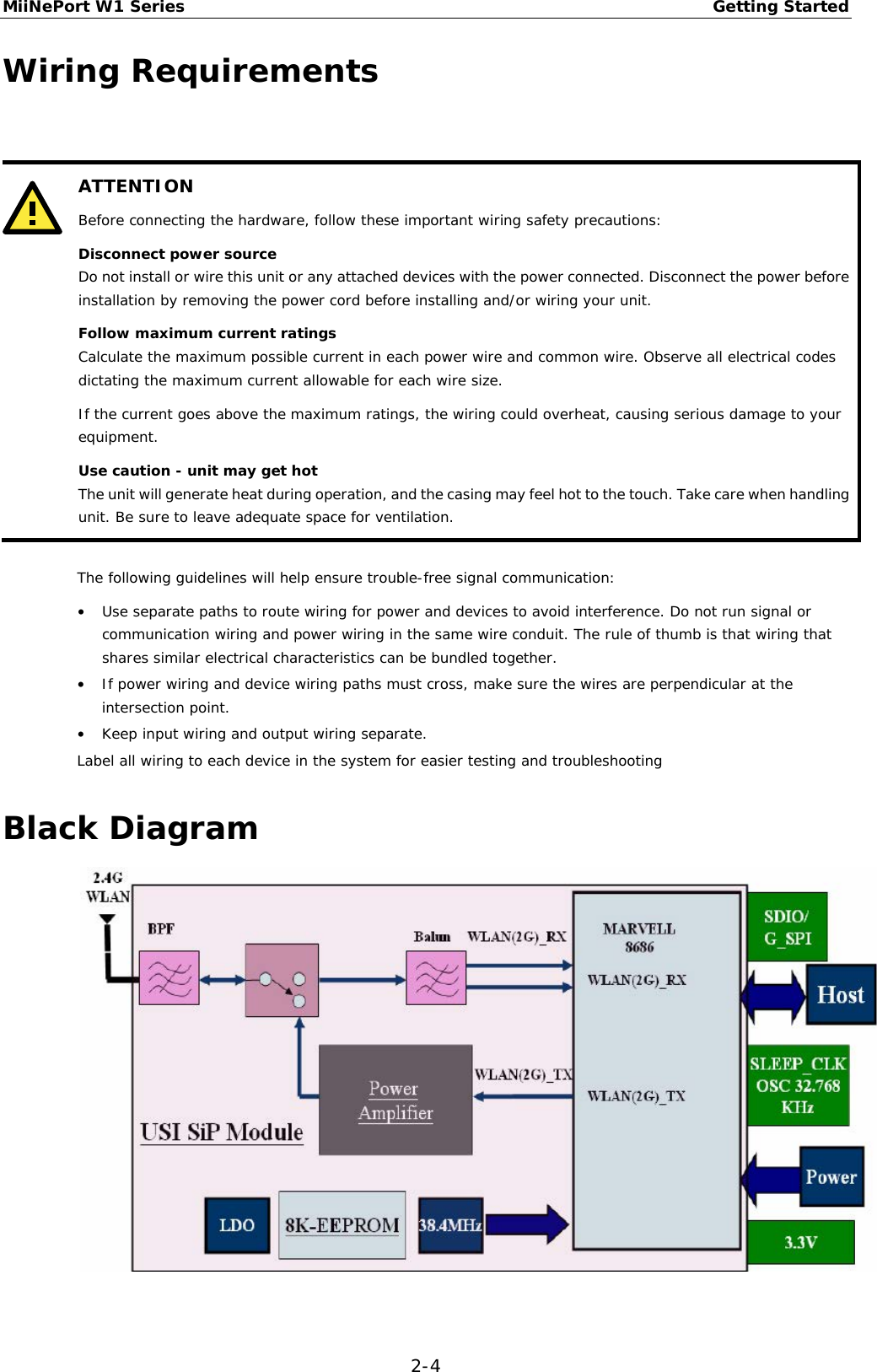 MiiNePort W1 Series Getting Started  2-4 Wiring Requirements    ATTENTION Before connecting the hardware, follow these important wiring safety precautions: Disconnect power source Do not install or wire this unit or any attached devices with the power connected. Disconnect the power before installation by removing the power cord before installing and/or wiring your unit. Follow maximum current ratings Calculate the maximum possible current in each power wire and common wire. Observe all electrical codes dictating the maximum current allowable for each wire size. If the current goes above the maximum ratings, the wiring could overheat, causing serious damage to your equipment. Use caution - unit may get hot The unit will generate heat during operation, and the casing may feel hot to the touch. Take care when handling unit. Be sure to leave adequate space for ventilation.   The following guidelines will help ensure trouble-free signal communication: • Use separate paths to route wiring for power and devices to avoid interference. Do not run signal or communication wiring and power wiring in the same wire conduit. The rule of thumb is that wiring that shares similar electrical characteristics can be bundled together. • If power wiring and device wiring paths must cross, make sure the wires are perpendicular at the intersection point. • Keep input wiring and output wiring separate. Label all wiring to each device in the system for easier testing and troubleshooting Black Diagram   