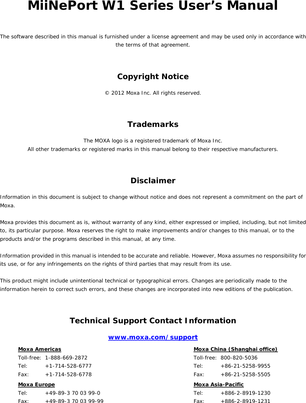 MiiNePort W1 Series User’s Manual The software described in this manual is furnished under a license agreement and may be used only in accordance with the terms of that agreement. Copyright Notice © 2012 Moxa Inc. All rights reserved. Trademarks The MOXA logo is a registered trademark of Moxa Inc. All other trademarks or registered marks in this manual belong to their respective manufacturers. Disclaimer Information in this document is subject to change without notice and does not represent a commitment on the part of Moxa.  Moxa provides this document as is, without warranty of any kind, either expressed or implied, including, but not limited to, its particular purpose. Moxa reserves the right to make improvements and/or changes to this manual, or to the products and/or the programs described in this manual, at any time.  Information provided in this manual is intended to be accurate and reliable. However, Moxa assumes no responsibility for its use, or for any infringements on the rights of third parties that may result from its use.  This product might include unintentional technical or typographical errors. Changes are periodically made to the information herein to correct such errors, and these changes are incorporated into new editions of the publication. Technical Support Contact Information www.moxa.com/support Moxa Americas  Toll-free:  1-888-669-2872 Tel:    +1-714-528-6777 Fax:   +1-714-528-6778  Moxa China (Shanghai office)  Toll-free: 800-820-5036 Tel:    +86-21-5258-9955 Fax:   +86-21-5258-5505 Moxa Europe  Tel:    +49-89-3 70 03 99-0 Fax:   +49-89-3 70 03 99-99  Moxa Asia-Pacific  Tel:    +886-2-8919-1230 Fax:   +886-2-8919-1231     