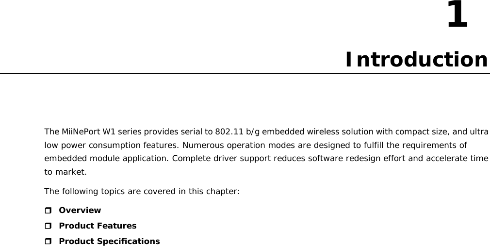 1  1. Introduction The MiiNePort W1 series provides serial to 802.11 b/g embedded wireless solution with compact size, and ultra low power consumption features. Numerous operation modes are designed to fulfill the requirements of embedded module application. Complete driver support reduces software redesign effort and accelerate time to market. The following topics are covered in this chapter:  Overview  Product Features  Product Specifications                               