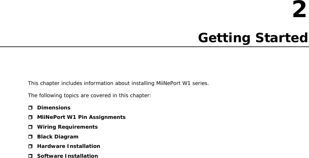 2  2. Getting Started This chapter includes information about installing MiiNePort W1 series. The following topics are covered in this chapter:  Dimensions  MiiNePort W1 Pin Assignments  Wiring Requirements  Black Diagram  Hardware Installation  Software Installation                        