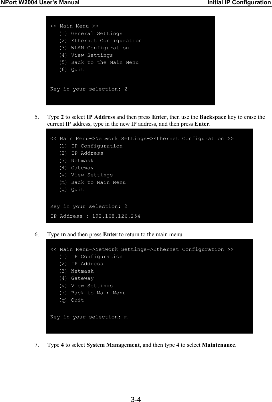 NPort W2004 User’s Manual  Initial IP Configuration  3-4 &lt;&lt; Main Menu &gt;&gt;    (1) General Settings    (2) Ethernet Configuration    (3) WLAN Configuration    (4) View Settings    (5) Back to the Main Menu    (6) Quit  Key in your selection: 2   5. Type 2 to select IP Address and then press Enter, then use the Backspace key to erase the current IP address, type in the new IP address, and then press Enter.  &lt;&lt; Main Menu-&gt;Network Settings-&gt;Ethernet Configuration &gt;&gt;    (1) IP Configuration    (2) IP Address    (3) Netmask    (4) Gateway    (v) View Settings    (m) Back to Main Menu    (q) Quit  Key in your selection: 2 IP Address : 192.168.126.254  6. Type m and then press Enter to return to the main menu.  &lt;&lt; Main Menu-&gt;Network Settings-&gt;Ethernet Configuration &gt;&gt;    (1) IP Configuration    (2) IP Address    (3) Netmask    (4) Gateway    (v) View Settings    (m) Back to Main Menu    (q) Quit  Key in your selection: m   7. Type 4 to select System Management, and then type 4 to select Maintenance. 