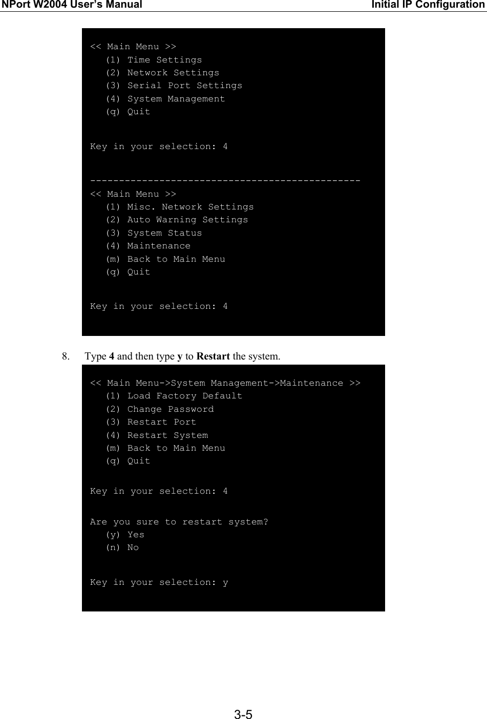NPort W2004 User’s Manual  Initial IP Configuration  3-5 &lt;&lt; Main Menu &gt;&gt;    (1) Time Settings    (2) Network Settings    (3) Serial Port Settings    (4) System Management    (q) Quit  Key in your selection: 4  ----------------------------------------------- &lt;&lt; Main Menu &gt;&gt;    (1) Misc. Network Settings    (2) Auto Warning Settings    (3) System Status    (4) Maintenance    (m) Back to Main Menu    (q) Quit  Key in your selection: 4   8. Type 4 and then type y to Restart the system.  &lt;&lt; Main Menu-&gt;System Management-&gt;Maintenance &gt;&gt;    (1) Load Factory Default    (2) Change Password    (3) Restart Port    (4) Restart System    (m) Back to Main Menu    (q) Quit  Key in your selection: 4  Are you sure to restart system?    (y) Yes    (n) No  Key in your selection: y    