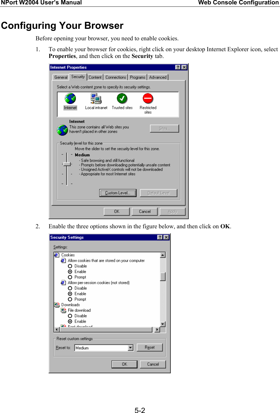 NPort W2004 User’s Manual  Web Console Configuration  5-2Configuring Your Browser Before opening your browser, you need to enable cookies. 1. To enable your browser for cookies, right click on your desktop Internet Explorer icon, select Properties, and then click on the Security tab.  2. Enable the three options shown in the figure below, and then click on OK.    