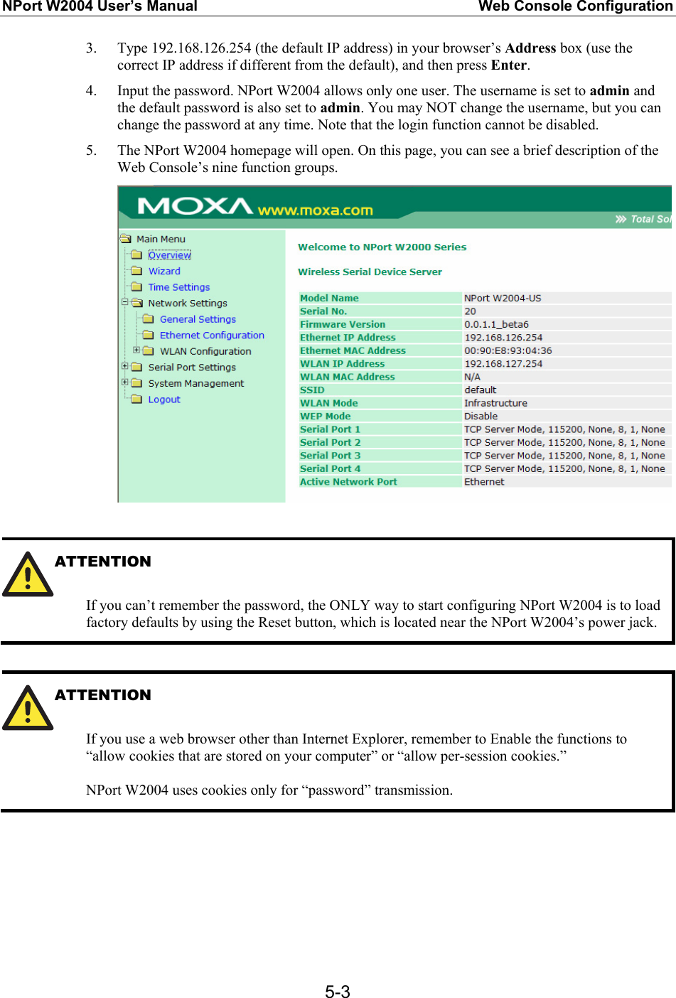 NPort W2004 User’s Manual  Web Console Configuration  5-33. Type 192.168.126.254 (the default IP address) in your browser’s Address box (use the correct IP address if different from the default), and then press Enter. 4. Input the password. NPort W2004 allows only one user. The username is set to admin and the default password is also set to admin. You may NOT change the username, but you can change the password at any time. Note that the login function cannot be disabled. 5. The NPort W2004 homepage will open. On this page, you can see a brief description of the Web Console’s nine function groups.   ATTENTION   If you can’t remember the password, the ONLY way to start configuring NPort W2004 is to load factory defaults by using the Reset button, which is located near the NPort W2004’s power jack.  ATTENTION   If you use a web browser other than Internet Explorer, remember to Enable the functions to “allow cookies that are stored on your computer” or “allow per-session cookies.”  NPort W2004 uses cookies only for “password” transmission.       