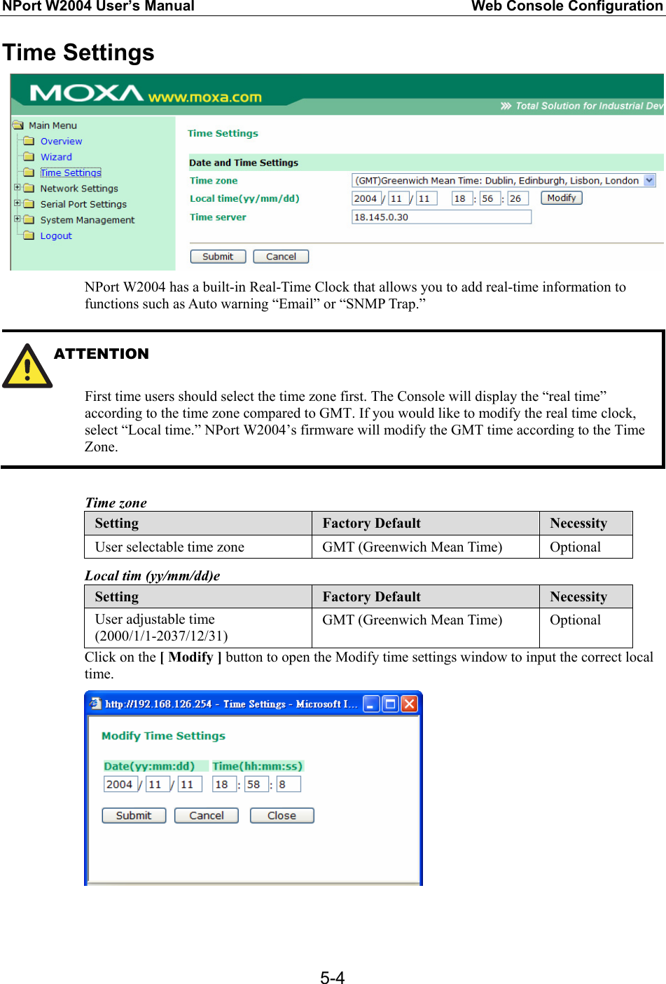 NPort W2004 User’s Manual  Web Console Configuration  5-4Time Settings  NPort W2004 has a built-in Real-Time Clock that allows you to add real-time information to functions such as Auto warning “Email” or “SNMP Trap.”  ATTENTION   First time users should select the time zone first. The Console will display the “real time” according to the time zone compared to GMT. If you would like to modify the real time clock, select “Local time.” NPort W2004’s firmware will modify the GMT time according to the Time Zone.  Time zone Setting  Factory Default  Necessity User selectable time zone  GMT (Greenwich Mean Time)  Optional Local tim (yy/mm/dd)e Setting  Factory Default  Necessity User adjustable time (2000/1/1-2037/12/31) GMT (Greenwich Mean Time)  Optional Click on the [ Modify ] button to open the Modify time settings window to input the correct local time.   