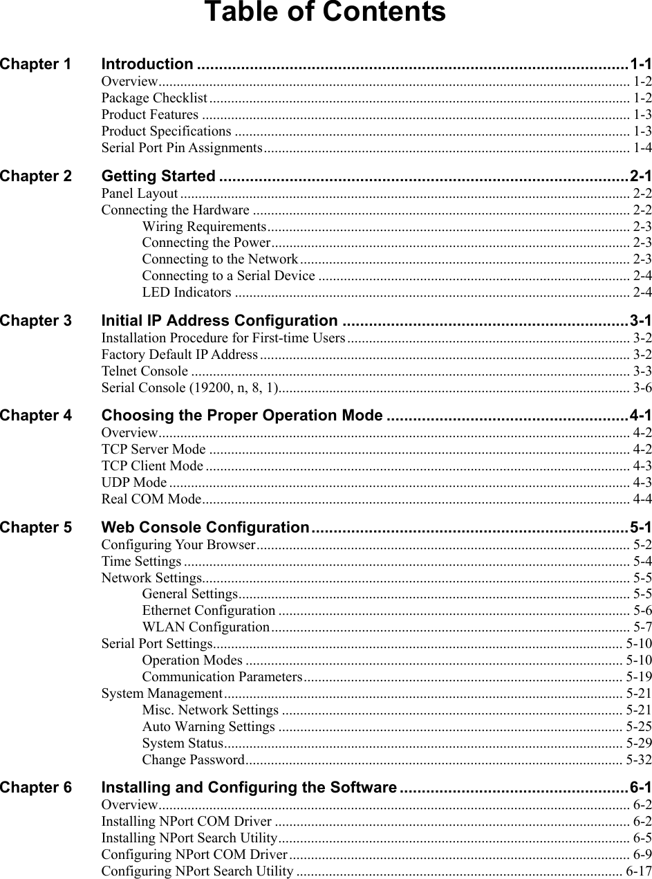  Table of Contents Chapter 1 Introduction ..................................................................................................1-1 Overview.................................................................................................................................. 1-2 Package Checklist.................................................................................................................... 1-2 Product Features ...................................................................................................................... 1-3 Product Specifications ............................................................................................................. 1-3 Serial Port Pin Assignments.....................................................................................................1-4 Chapter 2 Getting Started .............................................................................................2-1 Panel Layout ............................................................................................................................ 2-2 Connecting the Hardware ........................................................................................................ 2-2 Wiring Requirements.................................................................................................... 2-3 Connecting the Power................................................................................................... 2-3 Connecting to the Network........................................................................................... 2-3 Connecting to a Serial Device ...................................................................................... 2-4 LED Indicators ............................................................................................................. 2-4 Chapter 3 Initial IP Address Configuration .................................................................3-1 Installation Procedure for First-time Users.............................................................................. 3-2 Factory Default IP Address ......................................................................................................3-2 Telnet Console ......................................................................................................................... 3-3 Serial Console (19200, n, 8, 1).................................................................................................3-6 Chapter 4 Choosing the Proper Operation Mode .......................................................4-1 Overview.................................................................................................................................. 4-2 TCP Server Mode .................................................................................................................... 4-2 TCP Client Mode ..................................................................................................................... 4-3 UDP Mode ............................................................................................................................... 4-3 Real COM Mode...................................................................................................................... 4-4 Chapter 5 Web Console Configuration........................................................................5-1 Configuring Your Browser....................................................................................................... 5-2 Time Settings ........................................................................................................................... 5-4 Network Settings...................................................................................................................... 5-5 General Settings............................................................................................................ 5-5 Ethernet Configuration ................................................................................................. 5-6 WLAN Configuration................................................................................................... 5-7 Serial Port Settings................................................................................................................. 5-10 Operation Modes ........................................................................................................ 5-10 Communication Parameters........................................................................................ 5-19 System Management.............................................................................................................. 5-21 Misc. Network Settings .............................................................................................. 5-21 Auto Warning Settings ............................................................................................... 5-25 System Status.............................................................................................................. 5-29 Change Password........................................................................................................ 5-32 Chapter 6 Installing and Configuring the Software ....................................................6-1 Overview.................................................................................................................................. 6-2 Installing NPort COM Driver .................................................................................................. 6-2 Installing NPort Search Utility.................................................................................................6-5 Configuring NPort COM Driver.............................................................................................. 6-9 Configuring NPort Search Utility .......................................................................................... 6-17 