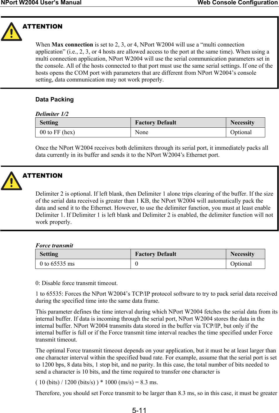 NPort W2004 User’s Manual  Web Console Configuration  5-11ATTENTION  When Max connection is set to 2, 3, or 4, NPort W2004 will use a “multi connection application” (i.e., 2, 3, or 4 hosts are allowed access to the port at the same time). When using a multi connection application, NPort W2004 will use the serial communication parameters set in the console. All of the hosts connected to that port must use the same serial settings. If one of the hosts opens the COM port with parameters that are different from NPort W2004’s console setting, data communication may not work properly.  Data Packing Delimiter 1/2 Setting  Factory Default  Necessity 00 to FF (hex)  None  Optional  Once the NPort W2004 receives both delimiters through its serial port, it immediately packs all data currently in its buffer and sends it to the NPort W2004’s Ethernet port.  ATTENTION   Delimiter 2 is optional. If left blank, then Delimiter 1 alone trips clearing of the buffer. If the size of the serial data received is greater than 1 KB, the NPort W2004 will automatically pack the data and send it to the Ethernet. However, to use the delimiter function, you must at least enable Delimiter 1. If Delimiter 1 is left blank and Delimiter 2 is enabled, the delimiter function will not work properly.  Force transmit Setting  Factory Default  Necessity 0 to 65535 ms  0  Optional  0: Disable force transmit timeout. 1 to 65535: Forces the NPort W2004’s TCP/IP protocol software to try to pack serial data received during the specified time into the same data frame. This parameter defines the time interval during which NPort W2004 fetches the serial data from its internal buffer. If data is incoming through the serial port, NPort W2004 stores the data in the internal buffer. NPort W2004 transmits data stored in the buffer via TCP/IP, but only if the internal buffer is full or if the Force transmit time interval reaches the time specified under Force transmit timeout. The optimal Force transmit timeout depends on your application, but it must be at least larger than one character interval within the specified baud rate. For example, assume that the serial port is set to 1200 bps, 8 data bits, 1 stop bit, and no parity. In this case, the total number of bits needed to send a character is 10 bits, and the time required to transfer one character is ( 10 (bits) / 1200 (bits/s) ) * 1000 (ms/s) = 8.3 ms. Therefore, you should set Force transmit to be larger than 8.3 ms, so in this case, it must be greater 