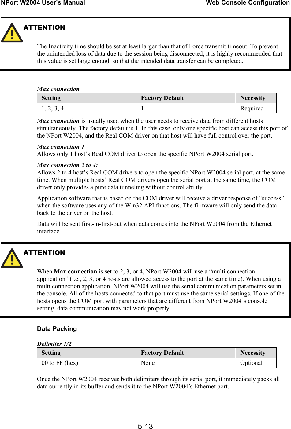 NPort W2004 User’s Manual  Web Console Configuration  5-13ATTENTION   The Inactivity time should be set at least larger than that of Force transmit timeout. To prevent the unintended loss of data due to the session being disconnected, it is highly recommended that this value is set large enough so that the intended data transfer can be completed.  Max connection Setting  Factory Default  Necessity 1, 2, 3, 4  1  Required Max connection is usually used when the user needs to receive data from different hosts simultaneously. The factory default is 1. In this case, only one specific host can access this port of the NPort W2004, and the Real COM driver on that host will have full control over the port. Max connection 1 Allows only 1 host’s Real COM driver to open the specific NPort W2004 serial port.   Max connection 2 to 4: Allows 2 to 4 host’s Real COM drivers to open the specific NPort W2004 serial port, at the same time. When multiple hosts’ Real COM drivers open the serial port at the same time, the COM driver only provides a pure data tunneling without control ability. Application software that is based on the COM driver will receive a driver response of “success” when the software uses any of the Win32 API functions. The firmware will only send the data back to the driver on the host. Data will be sent first-in-first-out when data comes into the NPort W2004 from the Ethernet interface.  ATTENTION  When Max connection is set to 2, 3, or 4, NPort W2004 will use a “multi connection application” (i.e., 2, 3, or 4 hosts are allowed access to the port at the same time). When using a multi connection application, NPort W2004 will use the serial communication parameters set in the console. All of the hosts connected to that port must use the same serial settings. If one of the hosts opens the COM port with parameters that are different from NPort W2004’s console setting, data communication may not work properly.  Data Packing Delimiter 1/2 Setting  Factory Default  Necessity 00 to FF (hex)  None  Optional  Once the NPort W2004 receives both delimiters through its serial port, it immediately packs all data currently in its buffer and sends it to the NPort W2004’s Ethernet port.  