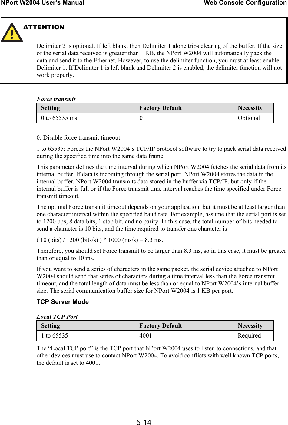 NPort W2004 User’s Manual  Web Console Configuration  5-14ATTENTION   Delimiter 2 is optional. If left blank, then Delimiter 1 alone trips clearing of the buffer. If the size of the serial data received is greater than 1 KB, the NPort W2004 will automatically pack the data and send it to the Ethernet. However, to use the delimiter function, you must at least enable Delimiter 1. If Delimiter 1 is left blank and Delimiter 2 is enabled, the delimiter function will not work properly.  Force transmit Setting  Factory Default  Necessity 0 to 65535 ms  0  Optional  0: Disable force transmit timeout. 1 to 65535: Forces the NPort W2004’s TCP/IP protocol software to try to pack serial data received during the specified time into the same data frame. This parameter defines the time interval during which NPort W2004 fetches the serial data from its internal buffer. If data is incoming through the serial port, NPort W2004 stores the data in the internal buffer. NPort W2004 transmits data stored in the buffer via TCP/IP, but only if the internal buffer is full or if the Force transmit time interval reaches the time specified under Force transmit timeout. The optimal Force transmit timeout depends on your application, but it must be at least larger than one character interval within the specified baud rate. For example, assume that the serial port is set to 1200 bps, 8 data bits, 1 stop bit, and no parity. In this case, the total number of bits needed to send a character is 10 bits, and the time required to transfer one character is ( 10 (bits) / 1200 (bits/s) ) * 1000 (ms/s) = 8.3 ms. Therefore, you should set Force transmit to be larger than 8.3 ms, so in this case, it must be greater than or equal to 10 ms. If you want to send a series of characters in the same packet, the serial device attached to NPort W2004 should send that series of characters during a time interval less than the Force transmit timeout, and the total length of data must be less than or equal to NPort W2004’s internal buffer size. The serial communication buffer size for NPort W2004 is 1 KB per port. TCP Server Mode Local TCP Port Setting  Factory Default  Necessity 1 to 65535  4001  Required The “Local TCP port” is the TCP port that NPort W2004 uses to listen to connections, and that other devices must use to contact NPort W2004. To avoid conflicts with well known TCP ports, the default is set to 4001.   