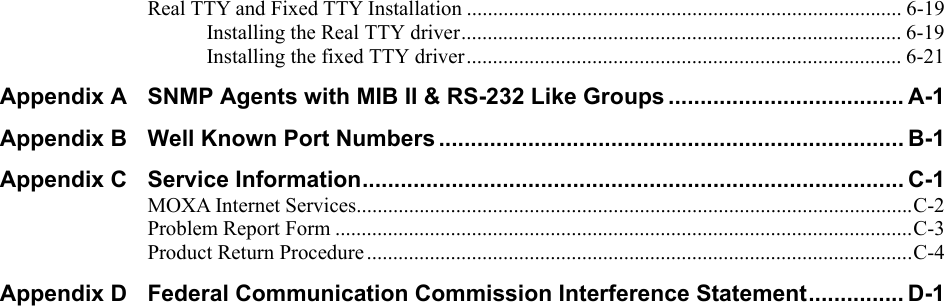  Real TTY and Fixed TTY Installation ................................................................................... 6-19 Installing the Real TTY driver.................................................................................... 6-19 Installing the fixed TTY driver................................................................................... 6-21 Appendix A SNMP Agents with MIB II &amp; RS-232 Like Groups ..................................... A-1 Appendix B Well Known Port Numbers ......................................................................... B-1 Appendix C Service Information..................................................................................... C-1 MOXA Internet Services..........................................................................................................C-2 Problem Report Form ..............................................................................................................C-3 Product Return Procedure........................................................................................................C-4 Appendix D Federal Communication Commission Interference Statement............... D-1  