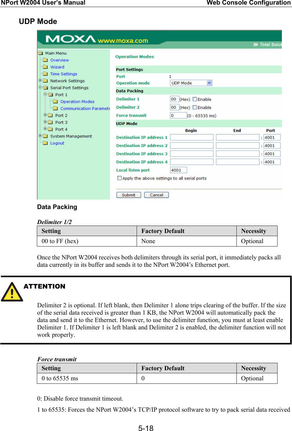 NPort W2004 User’s Manual  Web Console Configuration  5-18UDP Mode  Data Packing Delimiter 1/2 Setting  Factory Default  Necessity 00 to FF (hex)  None  Optional  Once the NPort W2004 receives both delimiters through its serial port, it immediately packs all data currently in its buffer and sends it to the NPort W2004’s Ethernet port.  ATTENTION   Delimiter 2 is optional. If left blank, then Delimiter 1 alone trips clearing of the buffer. If the size of the serial data received is greater than 1 KB, the NPort W2004 will automatically pack the data and send it to the Ethernet. However, to use the delimiter function, you must at least enable Delimiter 1. If Delimiter 1 is left blank and Delimiter 2 is enabled, the delimiter function will not work properly.  Force transmit Setting  Factory Default  Necessity 0 to 65535 ms  0  Optional  0: Disable force transmit timeout. 1 to 65535: Forces the NPort W2004’s TCP/IP protocol software to try to pack serial data received 