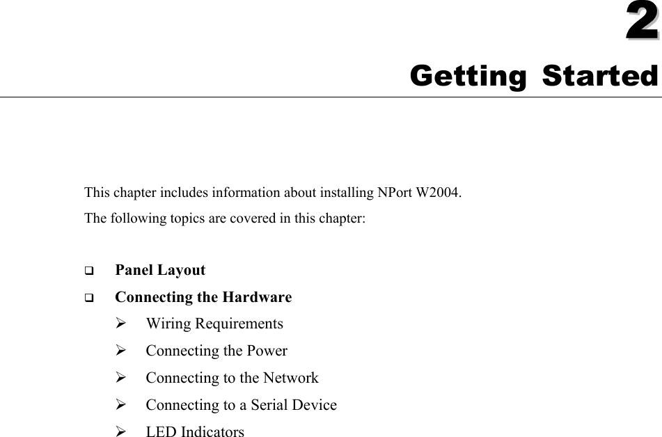   22  Chapter 2 Getting Started This chapter includes information about installing NPort W2004. The following topics are covered in this chapter:  ! Panel Layout ! Connecting the Hardware &quot; Wiring Requirements &quot; Connecting the Power &quot; Connecting to the Network &quot; Connecting to a Serial Device &quot; LED Indicators 