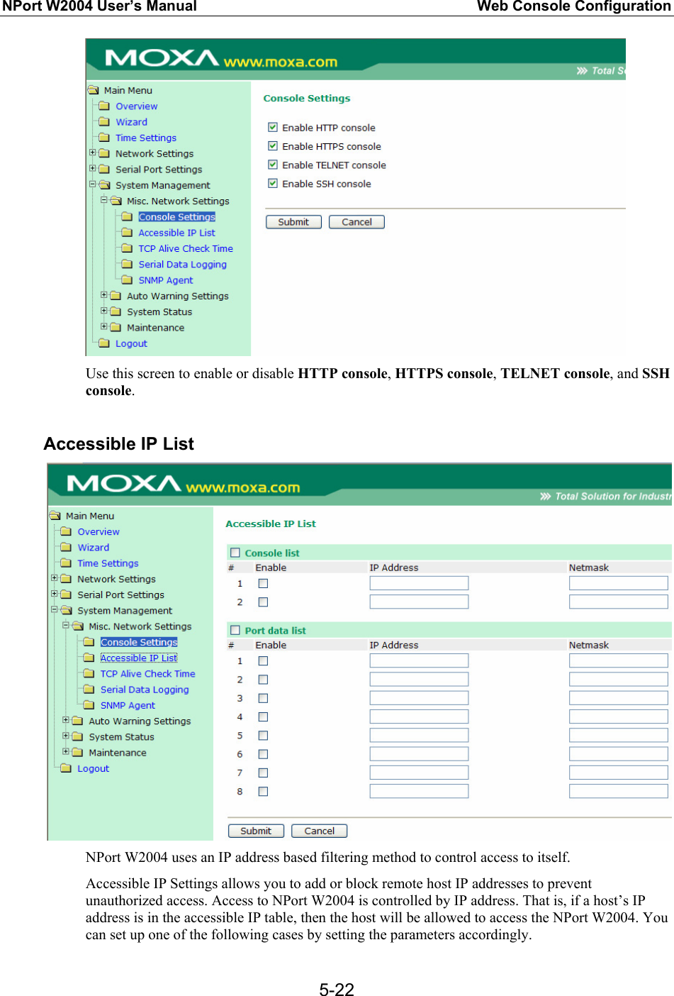 NPort W2004 User’s Manual  Web Console Configuration  5-22 Use this screen to enable or disable HTTP console, HTTPS console, TELNET console, and SSH console.  Accessible IP List  NPort W2004 uses an IP address based filtering method to control access to itself. Accessible IP Settings allows you to add or block remote host IP addresses to prevent unauthorized access. Access to NPort W2004 is controlled by IP address. That is, if a host’s IP address is in the accessible IP table, then the host will be allowed to access the NPort W2004. You can set up one of the following cases by setting the parameters accordingly. 