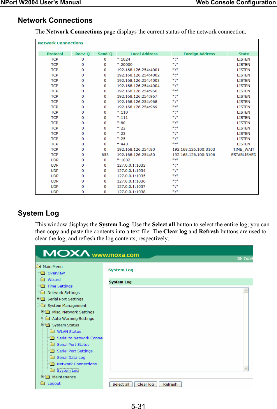 NPort W2004 User’s Manual  Web Console Configuration  5-31Network Connections The Network Connections page displays the current status of the network connection.   System Log This window displays the System Log. Use the Select all button to select the entire log; you can then copy and paste the contents into a text file. The Clear log and Refresh buttons are used to clear the log, and refresh the log contents, respectively.  