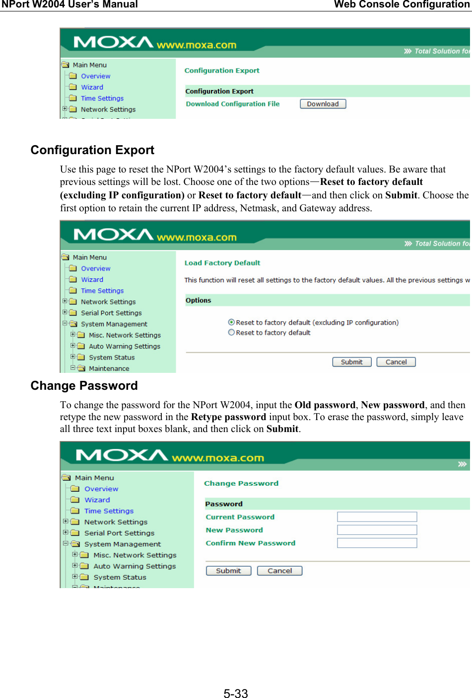 NPort W2004 User’s Manual  Web Console Configuration  5-33  Configuration Export Use this page to reset the NPort W2004’s settings to the factory default values. Be aware that previous settings will be lost. Choose one of the two options—Reset to factory default (excluding IP configuration) or Reset to factory default—and then click on Submit. Choose the first option to retain the current IP address, Netmask, and Gateway address.  Change Password To change the password for the NPort W2004, input the Old password, New password, and then retype the new password in the Retype password input box. To erase the password, simply leave all three text input boxes blank, and then click on Submit.        