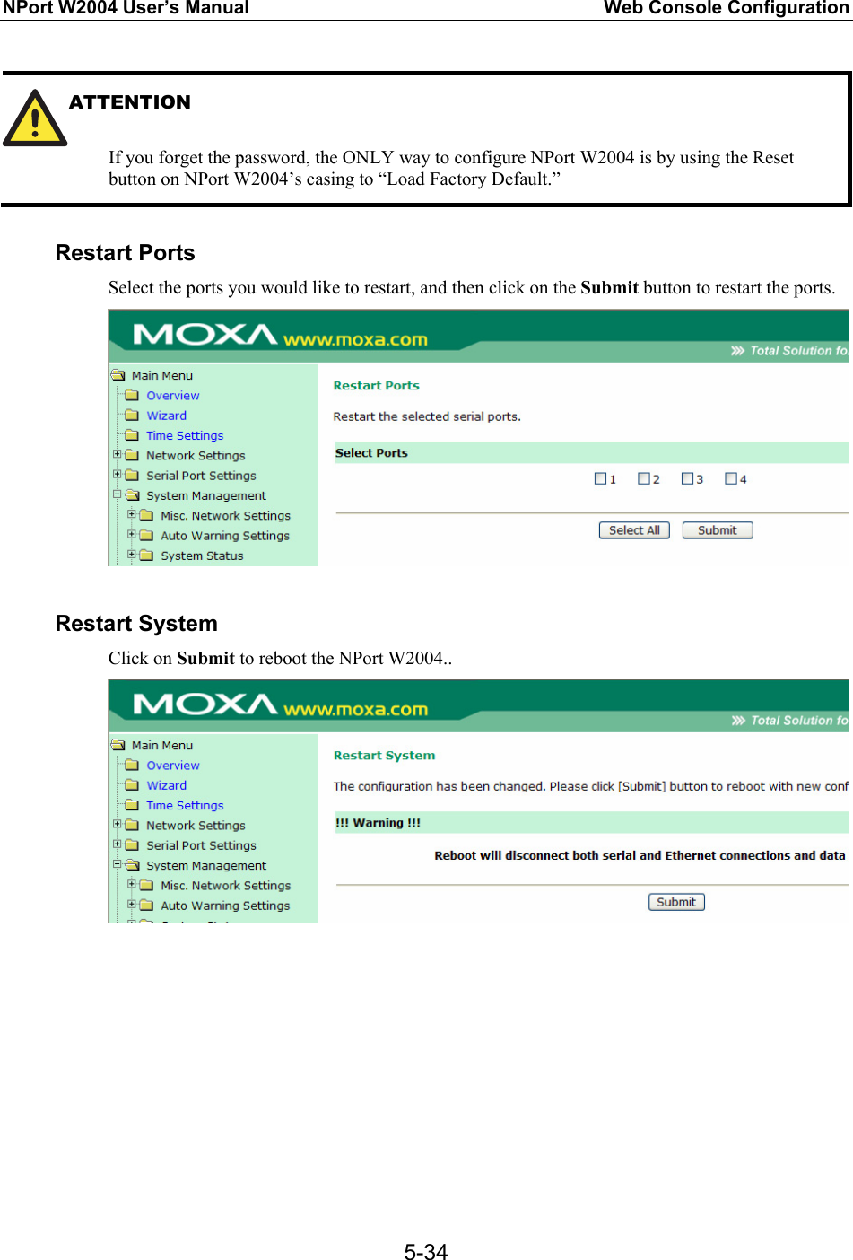 NPort W2004 User’s Manual  Web Console Configuration  5-34 ATTENTION   If you forget the password, the ONLY way to configure NPort W2004 is by using the Reset button on NPort W2004’s casing to “Load Factory Default.”  Restart Ports Select the ports you would like to restart, and then click on the Submit button to restart the ports.   Restart System Click on Submit to reboot the NPort W2004..    