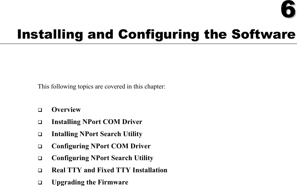    66  Chapter 6 Installing and Configuring the Software This following topics are covered in this chapter:  ! Overview ! Installing NPort COM Driver ! Intalling NPort Search Utility ! Configuring NPort COM Driver ! Configuring NPort Search Utility ! Real TTY and Fixed TTY Installation ! Upgrading the Firmware 