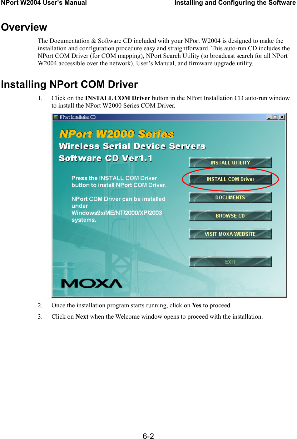 NPort W2004 User’s Manual  Installing and Configuring the Software  6-2Overview The Documentation &amp; Software CD included with your NPort W2004 is designed to make the installation and configuration procedure easy and straightforward. This auto-run CD includes the NPort COM Driver (for COM mapping), NPort Search Utility (to broadcast search for all NPort W2004 accessible over the network), User’s Manual, and firmware upgrade utility.  Installing NPort COM Driver 1. Click on the INSTALL COM Driver button in the NPort Installation CD auto-run window to install the NPort W2000 Series COM Driver.  2. Once the installation program starts running, click on Yes to proceed. 3. Click on Next when the Welcome window opens to proceed with the installation. 