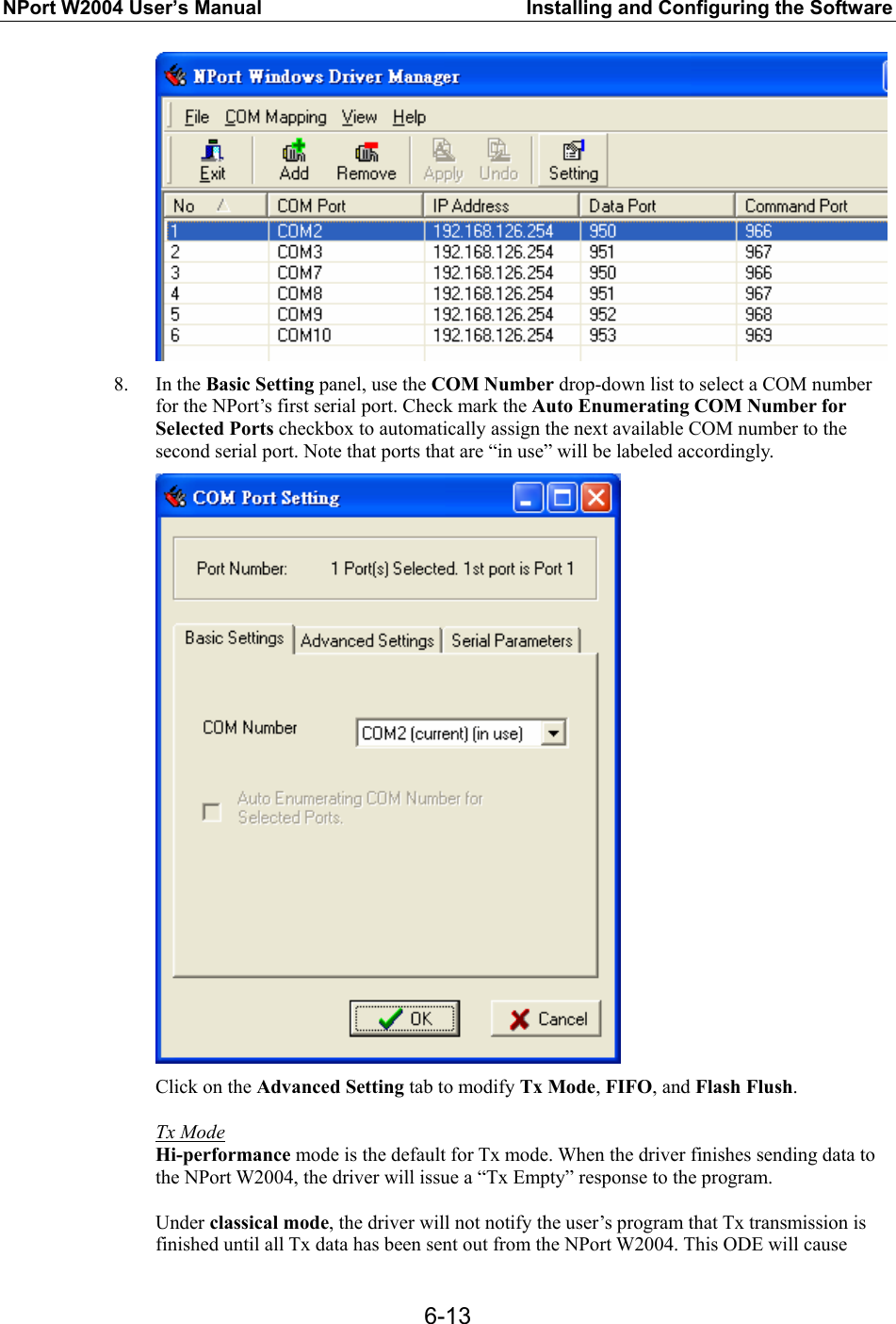 NPort W2004 User’s Manual  Installing and Configuring the Software  6-13 8. In the Basic Setting panel, use the COM Number drop-down list to select a COM number for the NPort’s first serial port. Check mark the Auto Enumerating COM Number for Selected Ports checkbox to automatically assign the next available COM number to the second serial port. Note that ports that are “in use” will be labeled accordingly.  Click on the Advanced Setting tab to modify Tx Mode, FIFO, and Flash Flush.  Tx Mode Hi-performance mode is the default for Tx mode. When the driver finishes sending data to the NPort W2004, the driver will issue a “Tx Empty” response to the program.  Under classical mode, the driver will not notify the user’s program that Tx transmission is finished until all Tx data has been sent out from the NPort W2004. This ODE will cause 