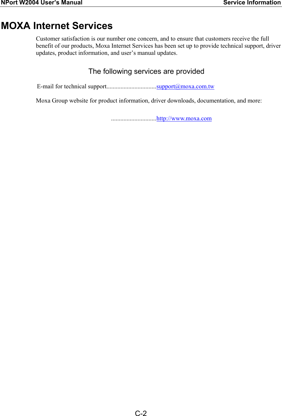 NPort W2004 User’s Manual  Service Information  C-2MOXA Internet Services Customer satisfaction is our number one concern, and to ensure that customers receive the full benefit of our products, Moxa Internet Services has been set up to provide technical support, driver updates, product information, and user’s manual updates.  The following services are provided  E-mail for technical support................................support@moxa.com.tw  Moxa Group website for product information, driver downloads, documentation, and more:   .............................http://www.moxa.com   