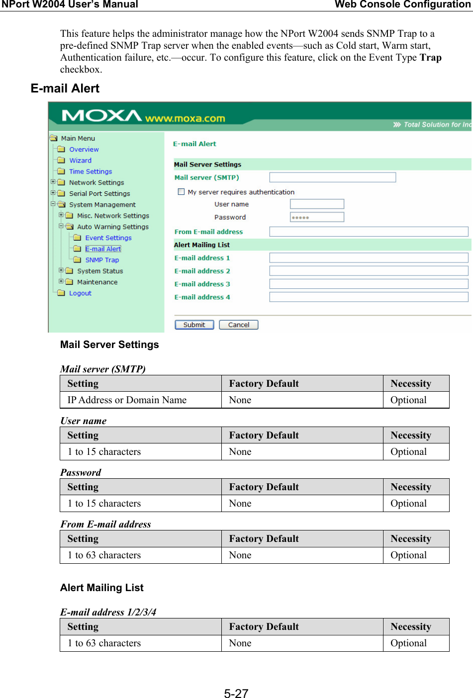 NPort W2004 User’s Manual  Web Console Configuration  5-27This feature helps the administrator manage how the NPort W2004 sends SNMP Trap to a pre-defined SNMP Trap server when the enabled events—such as Cold start, Warm start, Authentication failure, etc.—occur. To configure this feature, click on the Event Type Trap checkbox. E-mail Alert  Mail Server Settings Mail server (SMTP) Setting  Factory Default  Necessity IP Address or Domain Name  None  Optional User name Setting  Factory Default  Necessity 1 to 15 characters  None  Optional Password Setting  Factory Default  Necessity 1 to 15 characters  None  Optional From E-mail address Setting  Factory Default  Necessity 1 to 63 characters  None  Optional  Alert Mailing List E-mail address 1/2/3/4 Setting  Factory Default  Necessity 1 to 63 characters  None  Optional  