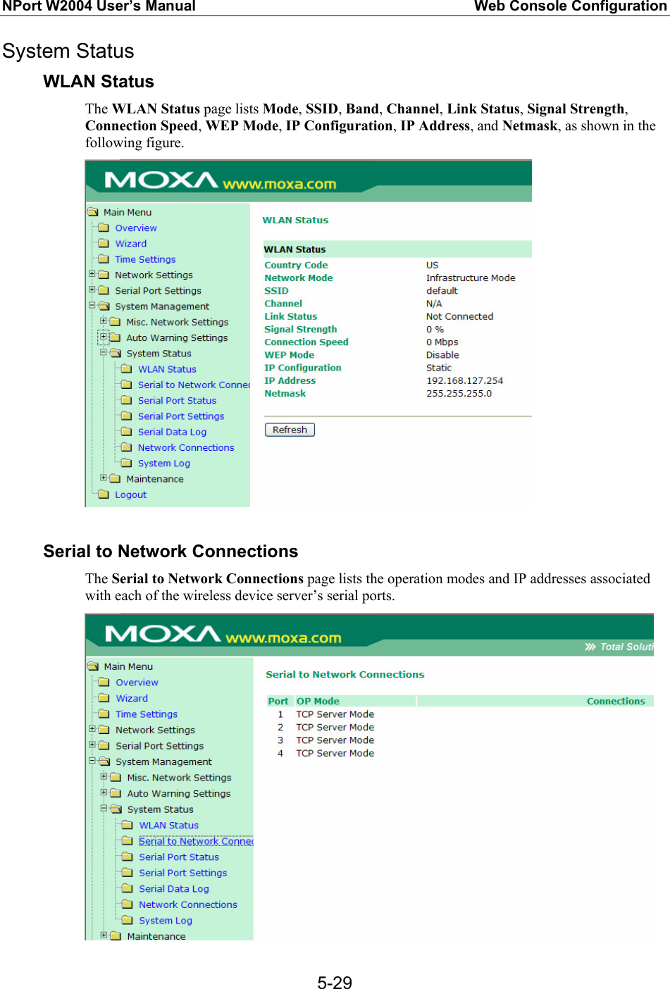 NPort W2004 User’s Manual  Web Console Configuration  5-29System Status WLAN Status The WLAN Status page lists Mode, SSID, Band, Channel, Link Status, Signal Strength, Connection Speed, WEP Mode, IP Configuration, IP Address, and Netmask, as shown in the following figure.   Serial to Network Connections The Serial to Network Connections page lists the operation modes and IP addresses associated with each of the wireless device server’s serial ports.    