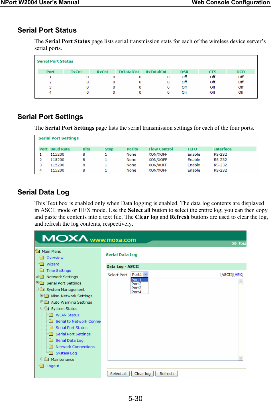NPort W2004 User’s Manual  Web Console Configuration  5-30 Serial Port Status The Serial Port Status page lists serial transmission stats for each of the wireless device server’s serial ports.   Serial Port Settings The Serial Port Settings page lists the serial transmission settings for each of the four ports.   Serial Data Log This Text box is enabled only when Data logging is enabled. The data log contents are displayed in ASCII mode or HEX mode. Use the Select all button to select the entire log; you can then copy and paste the contents into a text file. The Clear log and Refresh buttons are used to clear the log, and refresh the log contents, respectively.  