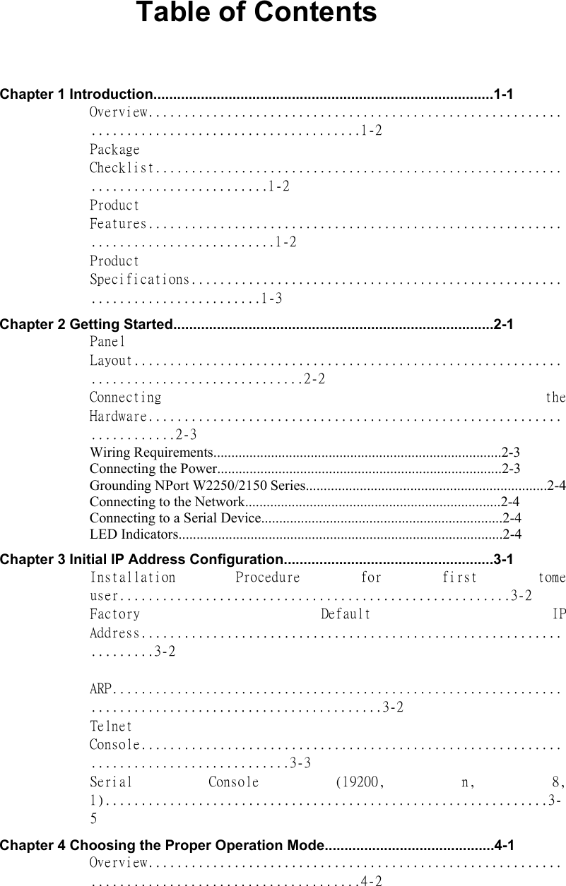  Table of Contents    Chapter 1 Introduction......................................................................................1-1   Overview................................................................................................1-2  Package Checklist..................................................................................1-2  Product Features....................................................................................1-2  Product Specifications............................................................................1-3  Chapter 2 Getting Started.................................................................................2-1   Panel Layout..........................................................................................2-2  Connecting  the Hardware......................................................................2-3  Wiring Requirements................................................................................2-3   Connecting the Power...............................................................................2-3   Grounding NPort W2250/2150 Series...................................................................2-4  Connecting to the Network.......................................................................2-4  Connecting to a Serial Device...................................................................2-4  LED Indicators..........................................................................................2-4   Chapter 3 Initial IP Address Configuration.....................................................3-1   Installation  Procedure  for  first  tome user.......................................................3-2  Factory  Default  IP Address....................................................................3-2   ARP........................................................................................................3-2  Telnet Console.......................................................................................3-3  Serial  Console  (19200,  n,  8, 1)..............................................................3-5  Chapter 4 Choosing the Proper Operation Mode...........................................4-1   Overview................................................................................................4-2  