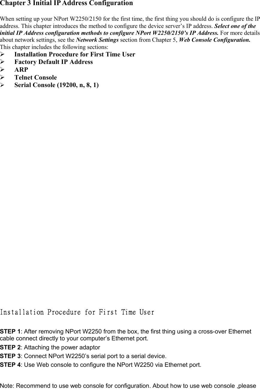 Chapter 3 Initial IP Address Configuration    When setting up your NPort W2250/2150 for the first time, the first thing you should do is configure the IP address. This chapter introduces the method to configure the device server’s IP address. Select one of the initial IP Address configuration methods to configure NPort W2250/2150’s IP Address. For more details about network settings, see the Network Settings section from Chapter 5, Web Console Configuration. This chapter includes the following sections:     Installation Procedure for First Time User   Factory Default IP Address     ARP    Telnet Console     Serial Console (19200, n, 8, 1)                        Installation Procedure for First Time User  STEP 1: After removing NPort W2250 from the box, the first thing using a cross-over Ethernet cable connect directly to your computer’s Ethernet port.   STEP 2: Attaching the power adaptor STEP 3: Connect NPort W2250’s serial port to a serial device.   STEP 4: Use Web console to configure the NPort W2250 via Ethernet port.     Note: Recommend to use web console for configuration. About how to use web console ,please 