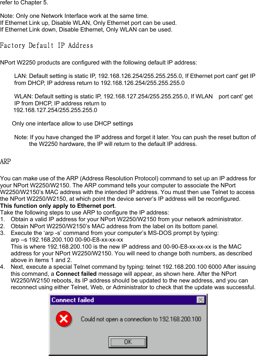 refer to Chapter 5.  Note: Only one Network Interface work at the same time. If Ethernet Link up, Disable WLAN, Only Ethernet port can be used.   If Ethernet Link down, Disable Ethernet, Only WLAN can be used.  Factory Default IP Address   NPort W2250 products are configured with the following default IP address:    LAN: Default setting is static IP, 192.168.126.254/255.255.255.0, If Ethernet port cant&apos; get IP from DHCP, IP address return to 192.168.126.254/255.255.255.0  WLAN: Default setting is static IP, 192.168.127.254/255.255.255.0, If WLAN    port cant&apos; get IP from DHCP, IP address return to   192.168.127.254/255.255.255.0  Only one interface allow to use DHCP settings  Note: If you have changed the IP address and forget it later. You can push the reset button of the W2250 hardware, the IP will return to the default IP address.  ARP   You can make use of the ARP (Address Resolution Protocol) command to set up an IP address for your NPort W2250/W2150. The ARP command tells your computer to associate the NPort W2250/W2150’s MAC address with the intended IP address. You must then use Telnet to access the NPort W2250/W2150, at which point the device server’s IP address will be reconfigured. This function only apply to Ethernet port. Take the following steps to use ARP to configure the IP address:   1.  Obtain a valid IP address for your NPort W2250/W2150 from your network administrator.   2.  Obtain NPort W2250/W2150’s MAC address from the label on its bottom panel. 3.  Execute the ‘arp -s’ command from your computer’s MS-DOS prompt by typing:   arp –s 192.168.200.100 00-90-E8-xx-xx-xx   This is where 192.168.200.100 is the new IP address and 00-90-E8-xx-xx-xx is the MAC address for your NPort W2250/W2150. You will need to change both numbers, as described above in items 1 and 2. 4.  Next, execute a special Telnet command by typing: telnet 192.168.200.100 6000 After issuing this command, a Connect failed message will appear, as shown here. After the NPort W2250/W2150 reboots, its IP address should be updated to the new address, and you can reconnect using either Telnet, Web, or Administrator to check that the update was successful.   