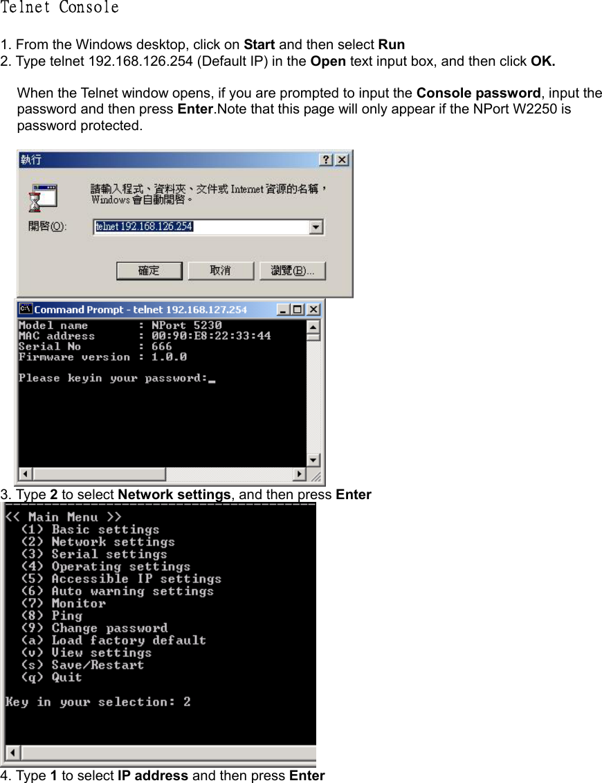 Telnet Console   1. From the Windows desktop, click on Start and then select Run 2. Type telnet 192.168.126.254 (Default IP) in the Open text input box, and then click OK.  When the Telnet window opens, if you are prompted to input the Console password, input the password and then press Enter.Note that this page will only appear if the NPort W2250 is password protected.       3. Type 2 to select Network settings, and then press Enter  4. Type 1 to select IP address and then press Enter 