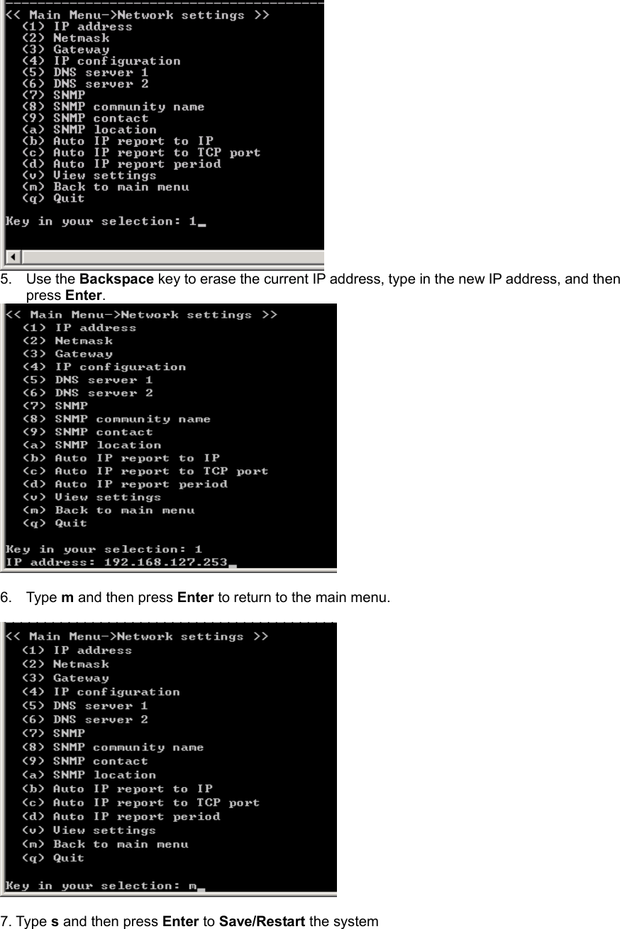  5. Use the Backspace key to erase the current IP address, type in the new IP address, and then press Enter.   6. Type m and then press Enter to return to the main menu.    7. Type s and then press Enter to Save/Restart the system 