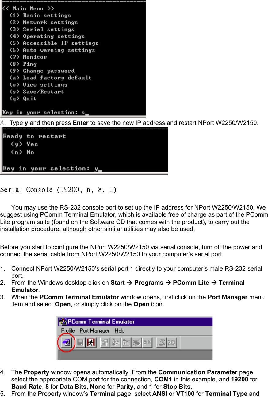  8. Type y and then press Enter to save the new IP address and restart NPort W2250/W2150.   Serial Console (19200, n, 8, 1)   You may use the RS-232 console port to set up the IP address for NPort W2250/W2150. We suggest using PComm Terminal Emulator, which is available free of charge as part of the PComm Lite program suite (found on the Software CD that comes with the product), to carry out the installation procedure, although other similar utilities may also be used.    Before you start to configure the NPort W2250/W2150 via serial console, turn off the power and connect the serial cable from NPort W2250/W2150 to your computer’s serial port.  1.  Connect NPort W2250/W2150’s serial port 1 directly to your computer’s male RS-232 serial port. 2.  From the Windows desktop click on Start  Programs  PComm Lite  Terminal Emulator. 3. When the PComm Terminal Emulator window opens, first click on the Port Manager menu item and select Open, or simply click on the Open icon.    4. The Property window opens automatically. From the Communication Parameter page, select the appropriate COM port for the connection, COM1 in this example, and 19200 for Baud Rate, 8 for Data Bits, None for Parity, and 1 for Stop Bits. 5.  From the Property window’s Terminal page, select ANSI or VT100 for Terminal Type and 