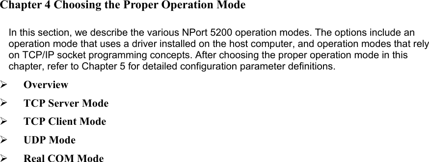                             Chapter 4 Choosing the Proper Operation Mode    In this section, we describe the various NPort 5200 operation modes. The options include an operation mode that uses a driver installed on the host computer, and operation modes that rely on TCP/IP socket programming concepts. After choosing the proper operation mode in this chapter, refer to Chapter 5 for detailed configuration parameter definitions.     Overview     TCP Server Mode     TCP Client Mode     UDP Mode     Real COM Mode     
