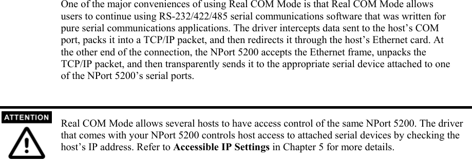 One of the major conveniences of using Real COM Mode is that Real COM Mode allows users to continue using RS-232/422/485 serial communications software that was written for pure serial communications applications. The driver intercepts data sent to the host’s COM port, packs it into a TCP/IP packet, and then redirects it through the host’s Ethernet card. At the other end of the connection, the NPort 5200 accepts the Ethernet frame, unpacks the TCP/IP packet, and then transparently sends it to the appropriate serial device attached to one of the NPort 5200’s serial ports.   Real COM Mode allows several hosts to have access control of the same NPort 5200. The driver that comes with your NPort 5200 controls host access to attached serial devices by checking the host’s IP address. Refer to Accessible IP Settings in Chapter 5 for more details.                                     