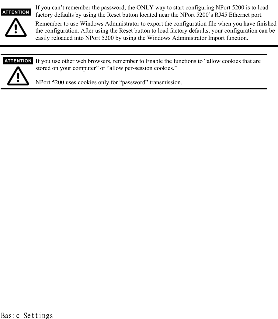  If you can’t remember the password, the ONLY way to start configuring NPort 5200 is to load factory defaults by using the Reset button located near the NPort 5200’s RJ45 Ethernet port. Remember to use Windows Administrator to export the configuration file when you have finished the configuration. After using the Reset button to load factory defaults, your configuration can be easily reloaded into NPort 5200 by using the Windows Administrator Import function.     If you use other web browsers, remember to Enable the functions to “allow cookies that are stored on your computer” or “allow per-session cookies.”  NPort 5200 uses cookies only for “password” transmission.                        Basic Settings  