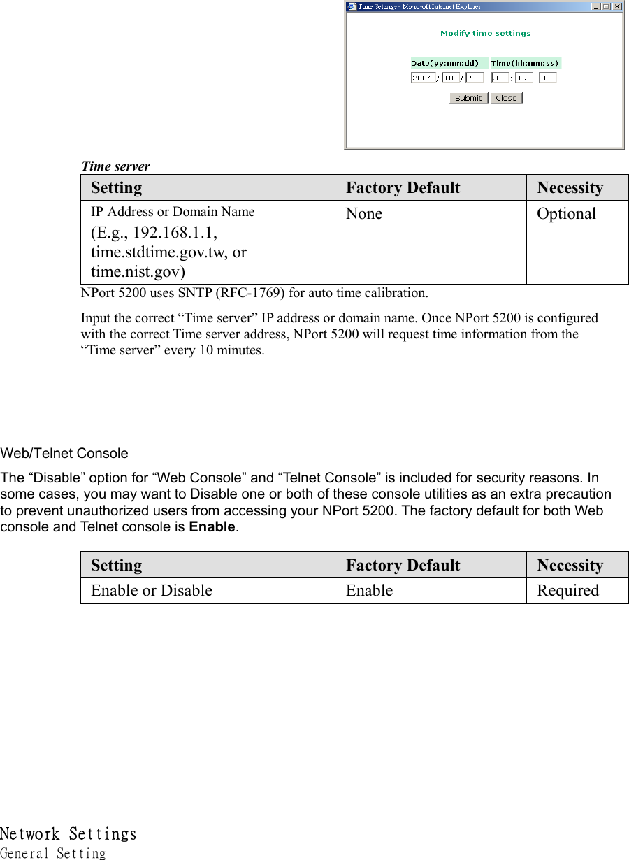 Time server Setting  Factory Default  Necessity IP Address or Domain Name (E.g., 192.168.1.1, time.stdtime.gov.tw, or time.nist.gov) None Optional NPort 5200 uses SNTP (RFC-1769) for auto time calibration. Input the correct “Time server” IP address or domain name. Once NPort 5200 is configured with the correct Time server address, NPort 5200 will request time information from the “Time server” every 10 minutes.       Web/Telnet Console   The “Disable” option for “Web Console” and “Telnet Console” is included for security reasons. In some cases, you may want to Disable one or both of these console utilities as an extra precaution to prevent unauthorized users from accessing your NPort 5200. The factory default for both Web console and Telnet console is Enable.   Setting  Factory Default  Necessity Enable or Disable  Enable  Required           Network Settings  General Setting 