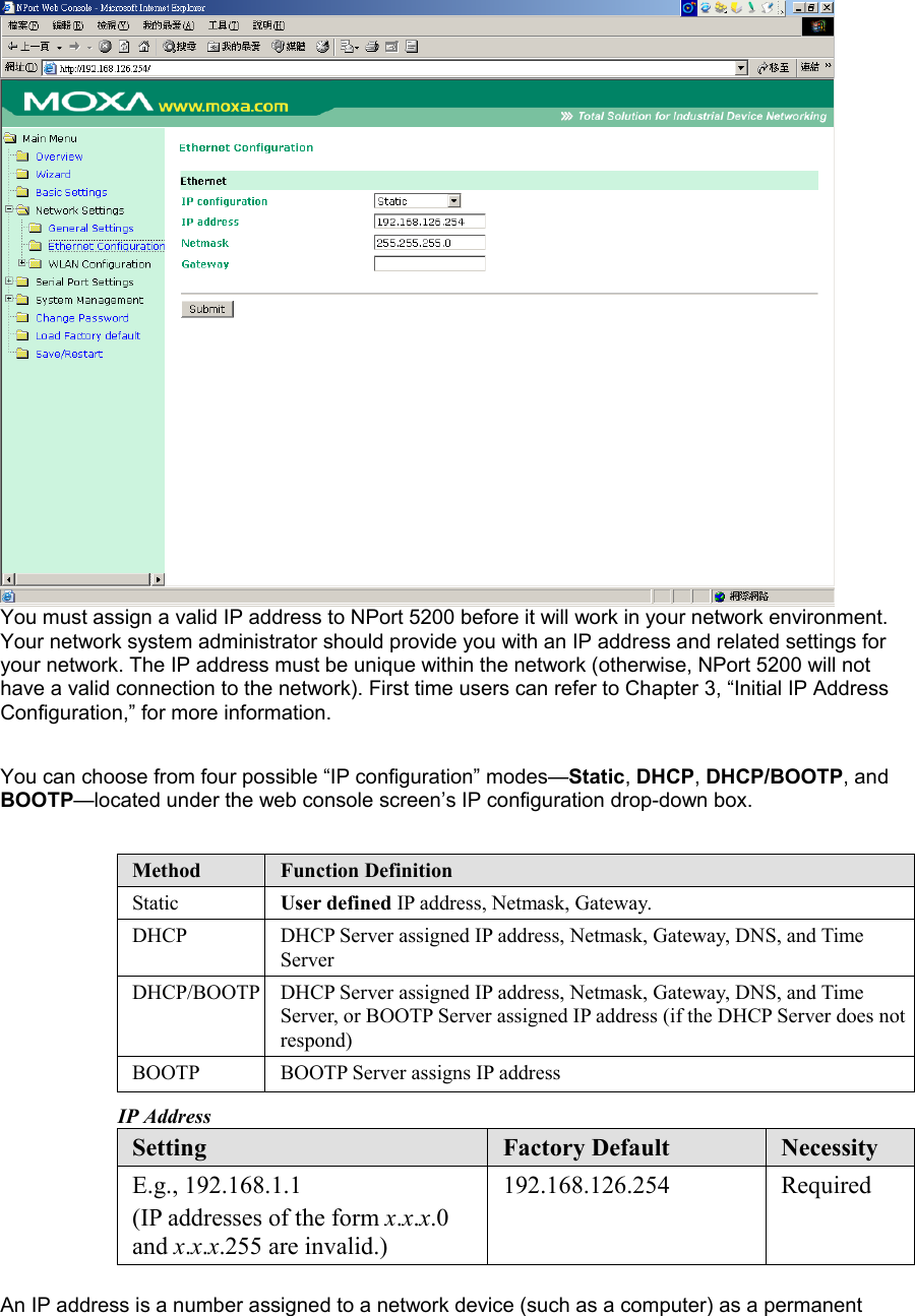  You must assign a valid IP address to NPort 5200 before it will work in your network environment. Your network system administrator should provide you with an IP address and related settings for your network. The IP address must be unique within the network (otherwise, NPort 5200 will not have a valid connection to the network). First time users can refer to Chapter 3, “Initial IP Address Configuration,” for more information.    You can choose from four possible “IP configuration” modes—Static, DHCP, DHCP/BOOTP, and BOOTP—located under the web console screen’s IP configuration drop-down box.    Method  Function Definition Static  User defined IP address, Netmask, Gateway. DHCP  DHCP Server assigned IP address, Netmask, Gateway, DNS, and Time Server DHCP/BOOTP  DHCP Server assigned IP address, Netmask, Gateway, DNS, and Time Server, or BOOTP Server assigned IP address (if the DHCP Server does not respond) BOOTP  BOOTP Server assigns IP address IP Address Setting  Factory Default  Necessity E.g., 192.168.1.1 (IP addresses of the form x.x.x.0 and x.x.x.255 are invalid.) 192.168.126.254 Required  An IP address is a number assigned to a network device (such as a computer) as a permanent 