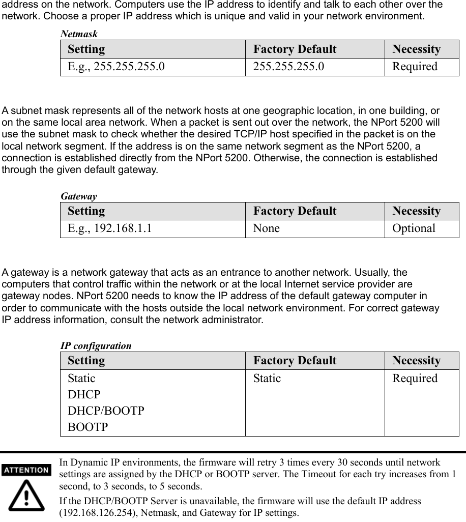 address on the network. Computers use the IP address to identify and talk to each other over the network. Choose a proper IP address which is unique and valid in your network environment.   Netmask Setting  Factory Default  Necessity E.g., 255.255.255.0  255.255.255.0  Required   A subnet mask represents all of the network hosts at one geographic location, in one building, or on the same local area network. When a packet is sent out over the network, the NPort 5200 will use the subnet mask to check whether the desired TCP/IP host specified in the packet is on the local network segment. If the address is on the same network segment as the NPort 5200, a connection is established directly from the NPort 5200. Otherwise, the connection is established through the given default gateway.    Gateway Setting  Factory Default  Necessity E.g., 192.168.1.1  None  Optional   A gateway is a network gateway that acts as an entrance to another network. Usually, the computers that control traffic within the network or at the local Internet service provider are gateway nodes. NPort 5200 needs to know the IP address of the default gateway computer in order to communicate with the hosts outside the local network environment. For correct gateway IP address information, consult the network administrator.    IP configuration Setting  Factory Default  Necessity Static DHCP DHCP/BOOTP BOOTP Static Required   In Dynamic IP environments, the firmware will retry 3 times every 30 seconds until network settings are assigned by the DHCP or BOOTP server. The Timeout for each try increases from 1 second, to 3 seconds, to 5 seconds. If the DHCP/BOOTP Server is unavailable, the firmware will use the default IP address (192.168.126.254), Netmask, and Gateway for IP settings. 