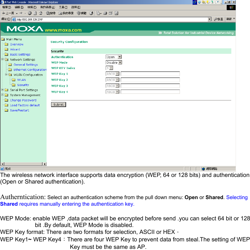  The wireless network interface supports data encryption (WEP, 64 or 128 bits) and authentication (Open or Shared authentication).  Autherntication: Select an authentication scheme from the pull down menu: Open or Shared. Selecting Shared requires manually entering the authentication key.  WEP Mode: enable WEP ,data packet will be encrypted before send .you can select 64 bit or 128 bit .By default, WEP Mode is disabled. WEP Key format: There are two formats for selection, ASCII or HEX。 WEP Key1~ WEP Key4：There are four WEP Key to prevent data from steal.The setting of WEP Key must be the same as AP.               